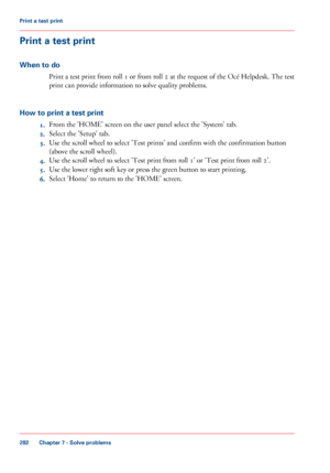 Page 282Print a test print
When to do
Print a test print from roll 1 or from roll 2 at the request of the Océ Helpdesk. The test
print can provide information to solve quality problems.
How to print a test print
1.From the 'HOME' screen on the user panel select the 'System' tab.
2.Select the 'Setup' tab.
3.Use the scroll wheel to select 'Test prints' and confirm with the confirmation button
(above the scroll wheel).
4.Use the scroll wheel to select 'Test print from roll 1'...