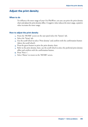 Page 283Adjust the print density
When to do
To influence the toner usage of your Océ PlotWave 300 you can print the print density
chart and adjust the print density offset. A negative value reduces the toner usage, a positive
value increases the toner usage.
How to adjust the print density
1.From the 'HOME' screen on the user panel select the 'System' tab.
2.Select the 'Setup' tab.
3.Use the scroll wheel to select 'Print density' and confirm with the confirmation button
(above the...