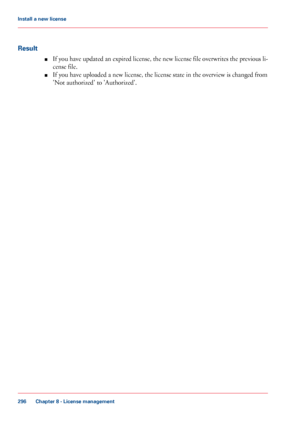 Page 296Result
■If you have updated an expired license, the new license file overwrites the previous li-
cense file.
■If you have uploaded a new license, the license state in the overview is changed from
'Not authorized' to 'Authorized'.
Chapter 8 - License management
296
Install a new license
Downloaded From ManualsPrinter.com Manuals 