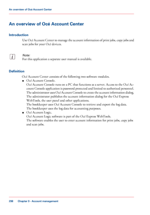 Page 298An overview of Océ Account Center
Introduction
Use Océ Account Center to manage the account information of print jobs, copy jobs and
scan jobs for your Océ devices.
Note:
For this application a separate user manual is available.
Definition
Océ Account Center consists of the following two software modules.
■Océ Account Console.
Océ Account Console runs on a PC that functions as a server. Access to the Océ Ac-
count Console application is password protected and limited to authorized personnel.
The...