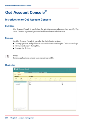 Page 300Océ Account Console
®
Introduction to Océ Account Console
Definition
Océ Account Console is installed on the administrator's workstation. Access to Océ Ac-
count Console is password protected and limited to the administrator.
Purpose
Use Océ Account Console is intended for the following actions.
■Manage, preview, and publish the account information dialog for Océ Account Logic.
■Retrieve and export the log files.
■Manage the devices.
Note:
For this application a separate user manual is available....