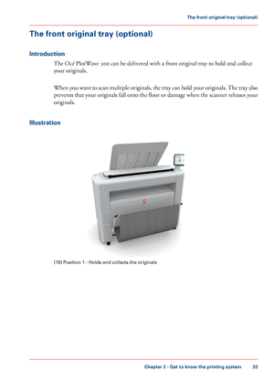 Page 33The front original tray (optional)
Introduction
The Océ PlotWave 300 can be delivered with a front original tray to hold and collect
your originals.
When you want to scan multiple originals, the tray can hold your originals. The tray also
prevents that your originals fall onto the floor or damage when the scanner releases your
originals.
Illustration
[18] Position 1 - Holds and collects the originals
Chapter 2 - Get to know the printing system
33
The front original tray (optional)
Downloaded From...