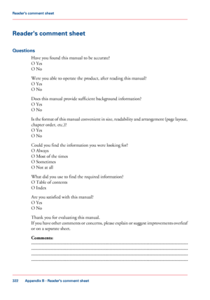 Page 322Reader's comment sheet
Questions
Have you found this manual to be accurate?
O Yes
O No
Were you able to operate the product, after reading this manual?
O Yes
O No
Does this manual provide sufficient background information?
O Yes
O No
Is the format of this manual convenient in size, readability and arrangement (page layout,
chapter order, etc.)?
O Yes
O No
Could you find the information you were looking for?
O Always
O Most of the times
O Sometimes
O Not at all
What did you use to find the required...