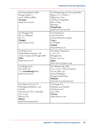 Page 327Océ-Hong Kong and China head office
Room 3711-18 Tower 1
Millennium City 1
388 Kwun Tong Road
Kwun Tong
Kowloon
Hong Kong
http://www.oce.com.hk/
Océ-Deutschland GmbH
Solinger Straße 5-7
45481 Mülheim/Ruhr
Germany
http://www.oce.de/
Océ-Ireland Ltd.
3006 Lake Drive
Citywest Business Campus
Saggart
Co. Dublin
Ireland
http://www.oce.ie/
Océ-Hungaria Kft.
H-1241 Budapest
Pf.: 237
Hungary
http://www.oce.hu/
Océ Japan Corporation
1-28-1, Oi
Shinagawa-ku
Tokyo 140-0014
Japan
http://www.ocejapan.co.jp/...