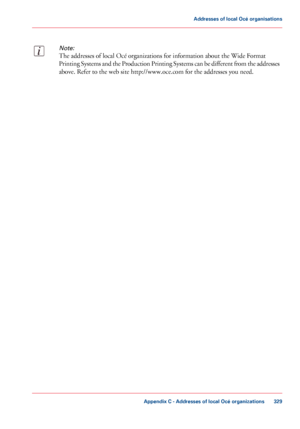 Page 329Note:
The addresses of local Océ organizations for information about the Wide Format
Printing Systems and the Production Printing Systems can be different from the addresses
above. Refer to the web site http://www.oce.com for the addresses you need.
Appendix C - Addresses of local Océ organizations
329
Addresses of local Océ organisations
Downloaded From ManualsPrinter.com Manuals 