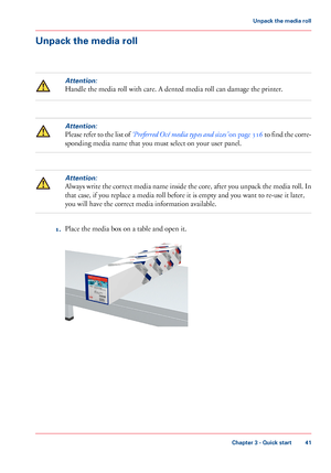 Page 41Unpack the media roll
Attention:
Handle the media roll with care. A dented media roll can damage the printer.
Attention:
Please refer to the list of ‘Preferred Océ media types and sizes’ on page 316 to find the corre-
sponding media name that you must select on your user panel.
Attention:
Always write the correct media name inside the core, after you unpack the media roll. In
that case, if you replace a media roll before it is empty and you want to re-use it later,
you will have the correct media...