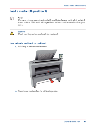 Page 43Load a media roll (position 1)
Note:
When your printing system is equipped with an additional second media roll, it is advised
to load an A0 or E-size media roll on position 1 and an A2 or C-size media roll on posi-
tion 2.
Caution:
Watch your fingers when you handle the media roll.
How to load a media roll on position 1
1.Pull firmly to open the media drawer.
2.Place the new media roll on the roll loading station.
Chapter 3 - Quick start
43
Load a media roll (position 1)
Downloaded From...