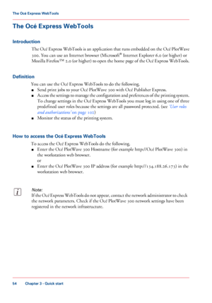 Page 54The Océ Express WebTools
Introduction
The Océ Express WebTools is an application that runs embedded on the Océ PlotWave
300. You can use an Internet browser (Microsoft® Internet Explorer 6.0 (or higher) or
Mozilla Firefox™ 2.0 (or higher) to open the home page of the Océ Express WebTools.
Definition
You can use the Océ Express WebTools to do the following.
■Send print jobs to your Océ PlotWave 300 with Océ Publisher Express.
■Access the settings to manage the configuration and preferences of the printing...