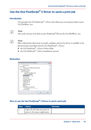 Page 63Use the Océ PostScript® 3 Driver to send a print job
Introduction
Océ provides the Océ PostScript® 3 Driver that allows you to send print jobs to your
Océ PlotWave 300.
Note:
You need a license to be able to print PostScript® files on the Océ PlotWave 300.
Note:
More information about how to install, configure and use the driver is available in the
documentation provided with the Océ PostScript® 3 Driver.
■the Océ PostScript® 3 Driver Online Help
■the Océ PostScript® 3 Driver Installation manual...
