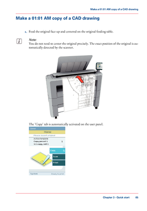 Page 65Make a 01:01 AM copy of a CAD drawing
1.Feed the original face up and centered on the original feeding table.
Note:
You do not need to center the original precisely. The exact position of the original is au-
tomatically detected by the scanner.
The 'Copy' tab is automatically activated on the user panel.
Chapter 3 - Quick start
65
Make a 01:01 AM copy of a CAD drawing
Downloaded From ManualsPrinter.com Manuals   