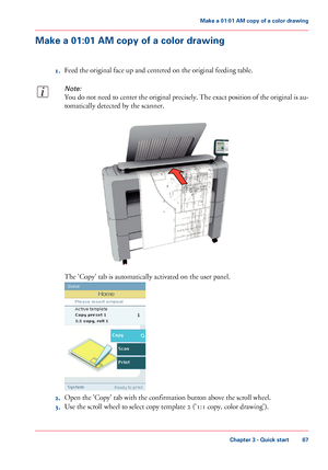 Page 67Make a 01:01 AM copy of a color drawing
1.Feed the original face up and centered on the original feeding table.
Note:
You do not need to center the original precisely. The exact position of the original is au-
tomatically detected by the scanner.
The 'Copy' tab is automatically activated on the user panel.
2.Open the 'Copy' tab with the confirmation button above the scroll wheel.
3.Use the scroll wheel to select copy template 2 ('1:1 copy, color drawing').
Chapter 3 - Quick start...