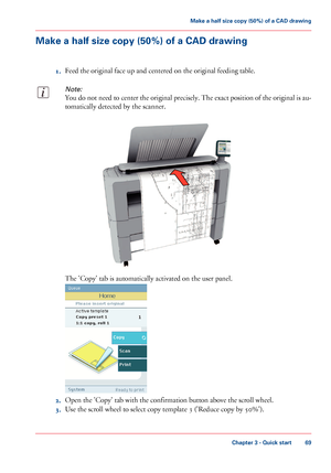 Page 69Make a half size copy (50%) of a CAD drawing
1.Feed the original face up and centered on the original feeding table.
Note:
You do not need to center the original precisely. The exact position of the original is au-
tomatically detected by the scanner.
The 'Copy' tab is automatically activated on the user panel.
2.Open the 'Copy' tab with the confirmation button above the scroll wheel.
3.Use the scroll wheel to select copy template 3 ('Reduce copy by 50%').
Chapter 3 - Quick start...