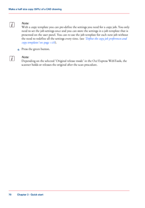 Page 70Note:
With a copy template you can pre-define the settings you need for a copy job. You only
need to set the job settings once and you can store the settings in a job template that is
presented on the user panel. You can re-use the job template for each next job without
the need to redefine all the settings every time. (see ‘Define the copy job preferences and
copy templates’ on page 128).
4.Press the green button.
Note:
Depending on the selected 'Original release mode' in the Océ Express...