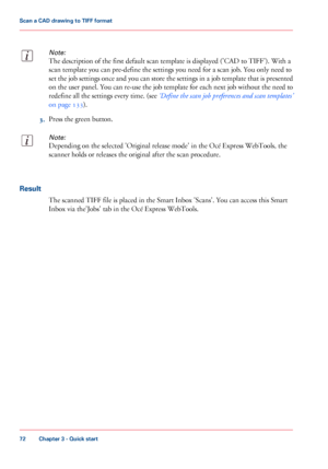 Page 72Note:
The description of the first default scan template is displayed ('CAD to TIFF'). With a
scan template you can pre-define the settings you need for a scan job. You only need to
set the job settings once and you can store the settings in a job template that is presented
on the user panel. You can re-use the job template for each next job without the need to
redefine all the settings every time. (see ‘Define the scan job preferences and scan templates’
on page 133).
3.Press the green button....