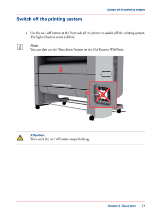 Page 77Switch off the printing system
1.Use the on / off button at the front side of the printer to switch off the printing system.
The lighted button starts to blink.
Note:
You can also use the 'Shut down' button in the Océ Express WebTools.
Attention:
Wait until the on / off button stops blinking.
Chapter 3 - Quick start
77
Switch off the printing system
Downloaded From ManualsPrinter.com Manuals        