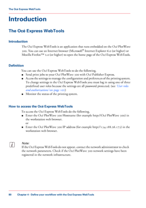 Page 80Introduction
The Océ Express WebTools
Introduction
The Océ Express WebTools is an application that runs embedded on the Océ PlotWave
300. You can use an Internet browser (Microsoft® Internet Explorer 6.0 (or higher) or
Mozilla Firefox™ 2.0 (or higher) to open the home page of the Océ Express WebTools.
Definition
You can use the Océ Express WebTools to do the following.
■Send print jobs to your Océ PlotWave 300 with Océ Publisher Express.
■Access the settings to manage the configuration and preferences of...