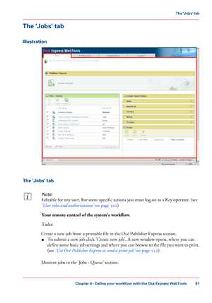 Page 81The 'Jobs' tab
Illustration
The 'Jobs' tab
Note:
Editable for any user. For some specific actions you must log on as a Key operator. (see
‘User roles and authorizations’ on page 102)
Your remote control of the system's workflow.
Tasks:
Create a new job from a printable file in the Océ Publisher Express section.
■To submit a new job click 'Create new job'. A new window opens, where you can
define some basic job settings and where you can browse to the file you want to print....