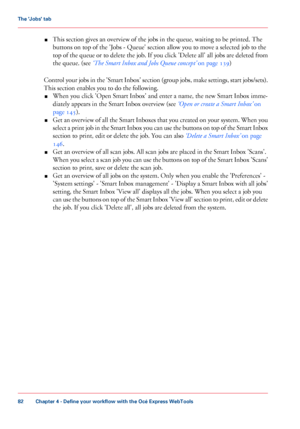 Page 82■This section gives an overview of the jobs in the queue, waiting to be printed. The
buttons on top of the 'Jobs - Queue' section allow you to move a selected job to the
top of the queue or to delete the job. If you click 'Delete all' all jobs are deleted from
the queue. (see ‘The Smart Inbox and Jobs Queue concept’ on page 139)
Control your jobs in the 'Smart Inbox' section (group jobs, make settings, start jobs/sets).
This section enables you to do the following.
■When you click...