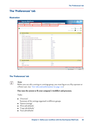 Page 83The 'Preferences' tab
Illustration
The 'Preferences' tab
Note:
Before you can edit a setting or a settings group, you must log on as a Key operator or
a Power user. (see ‘User roles and authorizations’ on page 102)
Fine tune the system to fit your company's workflow and processes.
Tasks:
■'Overview'
Summary of the settings organised in different groups.
■'System settings'
■'Print job defaults'
■'Copy job defaults'
■'Scan job defaults'
Chapter 4...