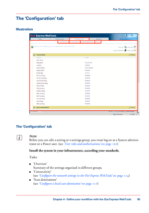 Page 85The 'Configuration' tab
Illustration
The 'Configuration' tab
Note:
Before you can edit a setting or a settings group, you must log on as a System adminis-
trator or a Power user. (see ‘User roles and authorizations’ on page 102)
Install the system in your infrastructure, according your standards.
Tasks:
■'Overview'
Summary of the settings organised in different groups.
■'Connectivity'
(see ‘Configure the network settings in the Océ Express WebTools’ on page 114)
■'Scan...