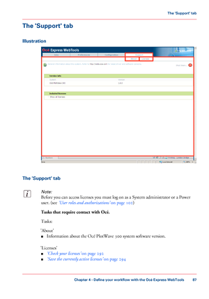 Page 87The 'Support' tab
Illustration
The 'Support' tab
Note:
Before you can access licenses you must log on as a System administrator or a Power
user. (see ‘User roles and authorizations’ on page 102)
Tasks that require contact with Océ.
Tasks:
'About'
■Information about the Océ PlotWave 300 system software version.
'Licenses'
■‘Check your licenses’ on page 292
■‘Save the currently active licenses’ on page 294
Chapter 4 - Define your workflow with the Océ Express WebTools
87
The...