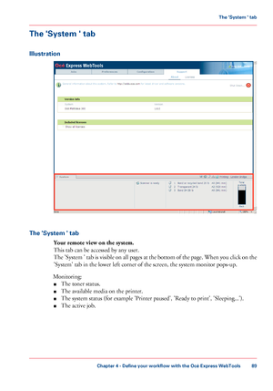 Page 89The 'System ' tab
Illustration
The 'System ' tab
Your remote view on the system.
This tab can be accessed by any user.
The 'System ' tab is visible on all pages at the bottom of the page. When you click on the
'System' tab in the lower left corner of the screen, the system monitor pops-up.
Monitoring:
■The toner status.
■The available media on the printer.
■The system status (for example 'Printer paused', 'Ready to print', 'Sleeping...').
■The...