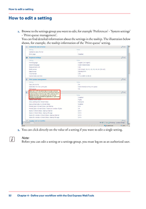 Page 92How to edit a setting
1.Browse to the settings group you want to edit, for example 'Preferences' - 'System settings'
- 'Print queue management'.
You can find detailed information about the settings in the tooltip. The illustration below
shows, for example, the tooltip information of the 'Print queue' setting.
2.You can click directly on the value of a setting if you want to edit a single setting.
Note:
Before you can edit a setting or a settings group, you must log on as...