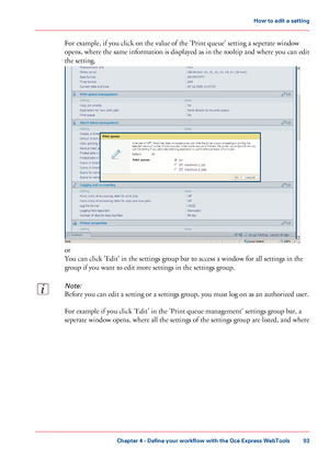 Page 93For example, if you click on the value of the 'Print queue' setting a seperate window
opens, where the same information is displayed as in the tooltip and where you can edit
the setting.
or
You can click 'Edit' in the settings group bar to access a window for all settings in the
group if you want to edit more settings in the settings group.
Note:
Before you can edit a setting or a settings group, you must log on as an authorized user.
For example if you click 'Edit' in the...