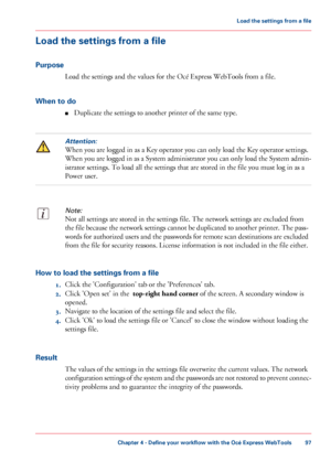 Page 97Load the settings from a file
Purpose
Load the settings and the values for the Océ Express WebTools from a file.
When to do
■Duplicate the settings to another printer of the same type.
Attention:
When you are logged in as a Key operator you can only load the Key operator settings.
When you are logged in as a System administrator you can only load the System admin-
istrator settings. To load all the settings that are stored in the file you must log in as a
Power user.
Note:
Not all settings are stored in...