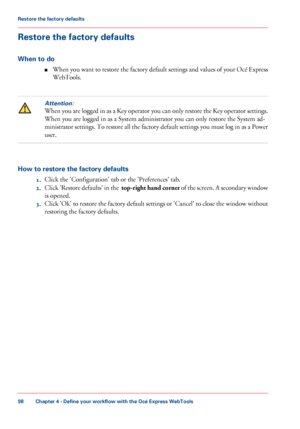 Page 98Restore the factory defaults
When to do
■When you want to restore the factory default settings and values of your Océ Express
WebTools.
Attention:
When you are logged in as a Key operator you can only restore the Key operator settings.
When you are logged in as a System administrator you can only restore the System ad-
ministrator settings. To restore all the factory default settings you must log in as a Power
user.
How to restore the factory defaults
1.Click the 'Configuration' tab or the...