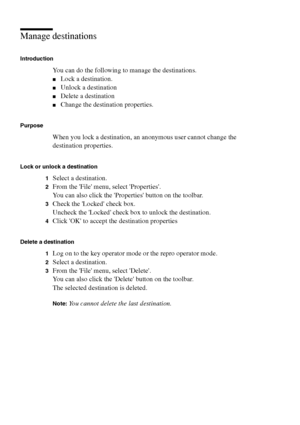 Page 104104 Océ TCS400 User manual
Manage destinations
Introduction
You can do the following to manage the destinations.
■Lock a destination.
■Unlock a destination
■Delete a destination
■Change the destination properties.
Purpose
When you lock a destination, an anonymous user cannot change the 
destination properties.
Lock or unlock a destination
1
Select a destination.
2From the File menu, select Properties.
You can also click the Properties button on the toolbar.
3Check the Locked check box.
Uncheck the Locked...