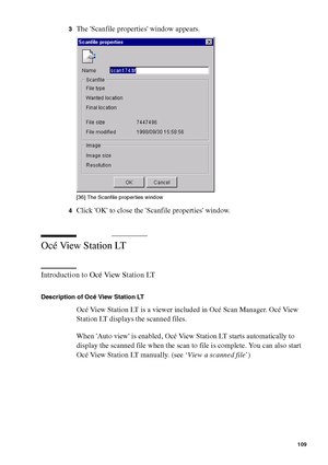 Page 109Use Océ Scan Manager for your scan-to-file jobs 109
3The Scanfile properties window appears.[36 ] Th e Sc anfi le  pro perties  win dow
[36] The Scanfile properties window
4Click OK to close the Scanfile properties window.
Océ View Station LT
Introduction to Océ View Station LT
Description of Océ View Station LT
Océ View Station LT is a viewer included in Océ Scan Manager. Océ View 
Station LT displays the scanned files.
When Auto view is enabled, Océ View Station LT starts automatically to 
display the...