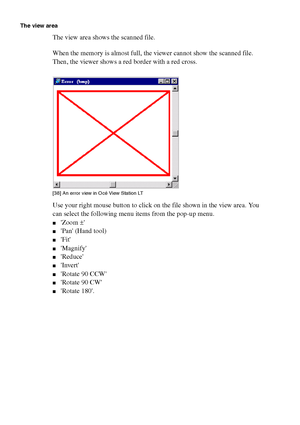 Page 114114 Océ TCS400 User manual
The view area
The view area shows the scanned file.
When the memory is almost full, the viewer cannot show the scanned file. 
Then, the viewer shows a red border with a red cross.
[38 ] An e rror v iew i n O cé  Vie w Stati on LT
[38] An error view in Océ View Station LT
Use your right mouse button to click on the file shown in the view area. You 
can select the following menu items from the pop-up menu.
■Zoom ±
■Pan (Hand tool)
■Fit
■Magnify
■Reduce
■Invert
■Rotate 90 CCW...
