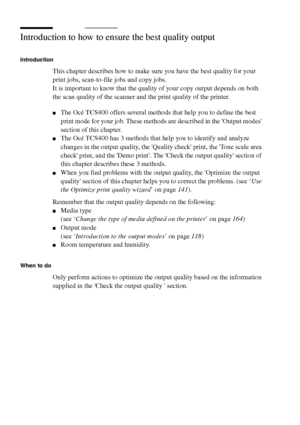 Page 116116 Océ TCS400 User manual
Introduction to how to ensure the best quality output
Introduction
This chapter describes how to make sure you have the best quality for your 
print jobs, scan-to-file jobs and copy jobs.
It is important to know that the quality of your copy output depends on both 
the scan quality of the scanner and the print quality of the printer.
■The Océ TCS400 offers several methods that help you to define the best 
print mode for your job. These methods are described in the Output modes...