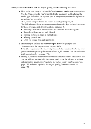 Page 117Ensure the best quality output 117
When you are not satisfied with the output quality, use the following procedure
1
First, make sure that you load and define the correct media type on the printer.
Use the Change media type wizard to load a media roll and to change the 
media type defined on the system. (see ‘Change the type of media defined on 
the printer’ on page164).
Then, make sure you define the correct media type for your job.
The following problems are never connected to media: Ignore the above...