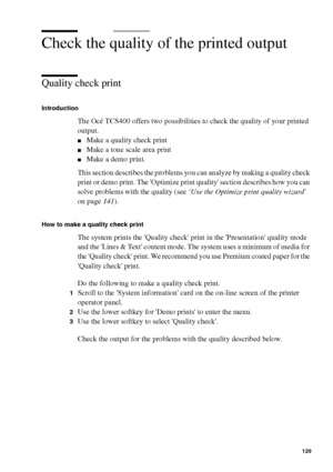 Page 129Ensure the best quality output 129
Check the quality of the printed output 
Quality check print
Introduction
The Océ TCS400 offers two possibilities to check the quality of your printed 
output.
■Make a quality check print
■Make a tone scale area print
■Make a demo print.
This section describes the problems you can analyze by making a quality check 
print or demo print. The Optimize print quality section describes how you can 
solve problems with the quality (see ‘Use the Optimize print quality wizard’...