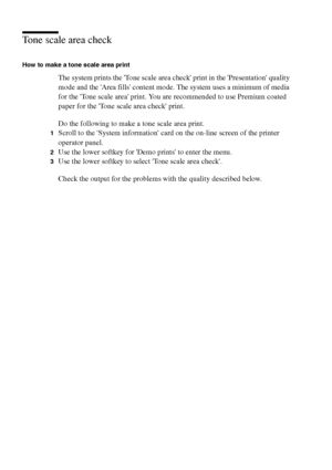 Page 132132 Océ TCS400 User manual
Tone scale area check
How to make a tone scale area print
The system prints the Tone scale area check print in the Presentation quality 
mode and the Area fills content mode. The system uses a minimum of media 
for the Tone scale area print. You are recommended to use Premium coated 
paper for the Tone scale area check print. 
Do the following to make a tone scale area print.
1Scroll to the System information card on the on-line screen of the printer 
operator panel.
2Use the...