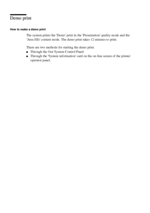 Page 134134 Océ TCS400 User manual
Demo print
How to make a demo print
The system prints the Demo print in the Presentation quality mode and the 
Area fills content mode. The demo print takes 12 minutes to print.
There are two methods for starting the demo print.
■Through the Océ System Control Panel
■Through the System information card on the on-line screen of the printer 
operator panel.
Downloaded From ManualsPrinter.com Manuals 