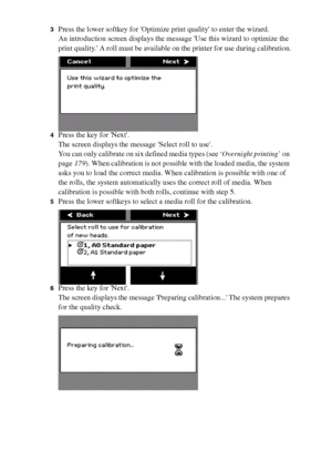 Page 142142 Océ TCS400 User manual
3Press the lower softkey for Optimize print quality to enter the wizard.
An introduction screen displays the message Use this wizard to optimize the 
print quality. A roll must be available on the printer for use during calibration.
4Press the key for Next.
The screen displays the message Select roll to use. 
You can only calibrate on six defined media types (see ‘Overnight printing’ on 
page179). When calibration is not possible with the loaded media, the system 
asks you to...