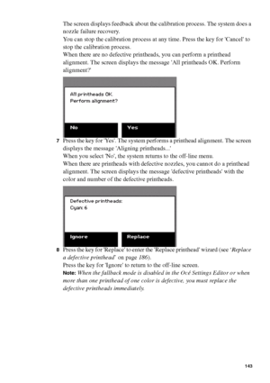 Page 143Ensure the best quality output 143
The screen displays feedback about the calibration process. The system does a 
nozzle failure recovery.
You can stop the calibration process at any time. Press the key for Cancel to 
stop the calibration process.
When there are no defective printheads, you can perform a printhead 
alignment. The screen displays the message All printheads OK. Perform 
alignment?
7Press the key for Yes. The system performs a printhead alignment. The screen 
displays the message Aligning...