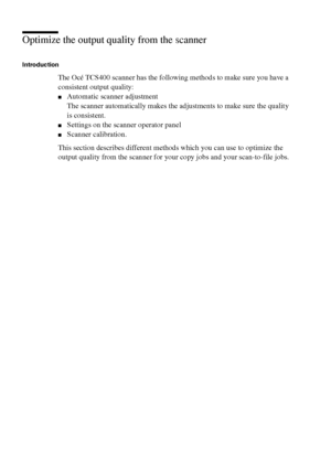Page 144144 Océ TCS400 User manual
Optimize the output quality from the scanner
Introduction
The Océ TCS400 scanner has the following methods to make sure you have a 
consistent output quality:
■Automatic scanner adjustment
The scanner automatically makes the adjustments to make sure the quality 
is consistent.
■Settings on the scanner operator panel
■Scanner calibration.
This section describes different methods which you can use to optimize the 
output quality from the scanner for your copy jobs and your...