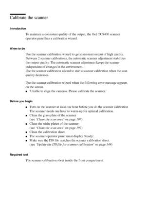 Page 146146 Océ TCS400 User manual
Calibrate the scanner
Introduction
To maintain a consistent quality of the output, the Océ TCS400 scanner 
operator panel has a calibration wizard. 
When to do
Use the scanner calibration wizard to get consistent output of high quality.
Between 2 scanner calibrations, the automatic scanner adjustment stabilizes 
the output quality. The automatic scanner adjustment keeps the scanner 
independent of changes in the environment.
Use the scanner calibration wizard to start a scanner...