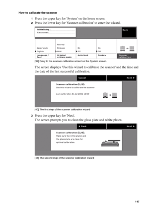 Page 147Ensure the best quality output 147
How to calibrate the scanner
1
Press the upper key for System on the home screen.
2Press the lower key for Scanner calibration to enter the wizard.[39 ] Entry  to the  sc anner c ali bratio n wiz ard on t he Sy st em s creen.
[39] Entry to the scanner calibration wizard on the System screen.
The screen displays Use this wizard to calibrate the scanner and the time and 
the date of the last successful calibration.
[40 ] Th e firs t st ep of th e sc anne r c al ibrati on...