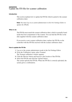 Page 149Ensure the best quality output 149
Update the IT8 file for scanner calibration
Introduction
This section explains how to update the IT8 file which is paired to the scanner 
calibration sheet. 
Note:You must log on as system administrator in the Océ Settings Editor to 
update the IT8 file.
When to do
The IT8 file must match the scanner calibration sheet, which is normally found 
inside the front compartment of the scanner. You can find the IT8 file on the 
disk supplied with the scanner calibration...