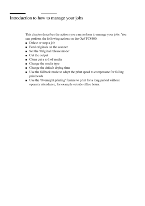 Page 152152 Océ TCS400 User manual
Introduction to how to manage your jobs
This chapter describes the actions you can perform to manage your jobs. You 
can perform the following actions on the Océ TCS400.
■Delete or stop a job
■Feed originals on the scanner
■Set the Original release mode
■Cut the output
■Clean cut a roll of media
■Change the media type
■Change the default drying time
■Use the fallback mode to adapt the print speed to compensate for failing 
printheads
■Use the Overnight printing feature to print...