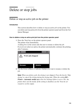 Page 153Manage jobs on the Océ TCS400 153
Delete or stop jobs
Delete or stop an active job on the printer
Introduction
This section describes how to delete or stop an active job on the printer. You 
can delete and stop print jobs from the printer operator panel and from the Océ 
Queue Manager.
How to delete or stop an active print job from the printer operator panel
1
Press the Stop key on the printer operator panel.
The printer stops immediately.
A dialog box on the screen asks the user to resume or delete the...