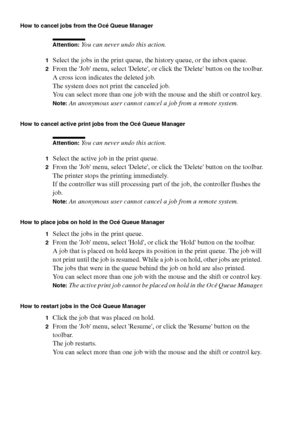 Page 154154 Océ TCS400 User manual
How to cancel jobs from the Océ Queue Manager
Attention: You can never undo this action.
1Select the jobs in the print queue, the history queue, or the inbox queue.
2From the Job menu, select Delete, or click the Delete button on the toolbar.
A cross icon indicates the deleted job.
The system does not print the canceled job.
You can select more than one job with the mouse and the shift or control key.
Note:An anonymous user cannot cancel a job from a remote system.
How to...