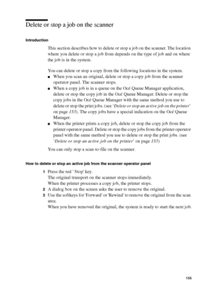 Page 155Manage jobs on the Océ TCS400 155
Delete or stop a job on the scanner
Introduction
This section describes how to delete or stop a job on the scanner. The location 
where you delete or stop a job from depends on the type of job and on where 
the job is in the system.
You can delete or stop a copy from the following locations in the system.
■When you scan an original, delete or stop a copy job from the scanner 
operator panel. The scanner stops.
■When a copy job is in a queue on the Océ Queue Manager...