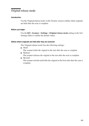 Page 157Manage jobs on the Océ TCS400 157
Original release mode
Introduction
Use the Original release mode on the System screen to define where originals 
are held after the scan is complete.
Before you begin
Use the KO - Scanner - Settings - Original release mode setting in the Océ 
Settings Editor to define the default values.
Define where originals are held after they are scanned
The Original release mode has the following settings:
■Hold
The scanner holds the original at the rear after the scan is complete....