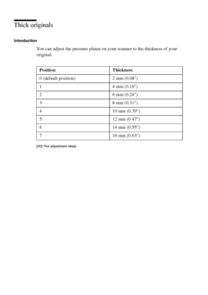Page 158158 Océ TCS400 User manual
Thick originals
Introduction
You can adjust the pressure platen on your scanner to the thickness of your 
original.
[30 ] The adj us tment s teps
[30] The adjustment steps
Position Thickness
0 (default position) 2 mm (0.08)
1 4 mm (0.16)
2 6 mm (0.24)
3 8 mm (0.31)
4 10 mm (0.39)
5 12 mm (0.47)
6 14 mm (0.55)
7 16 mm (0.63)
Downloaded From ManualsPrinter.com Manuals 